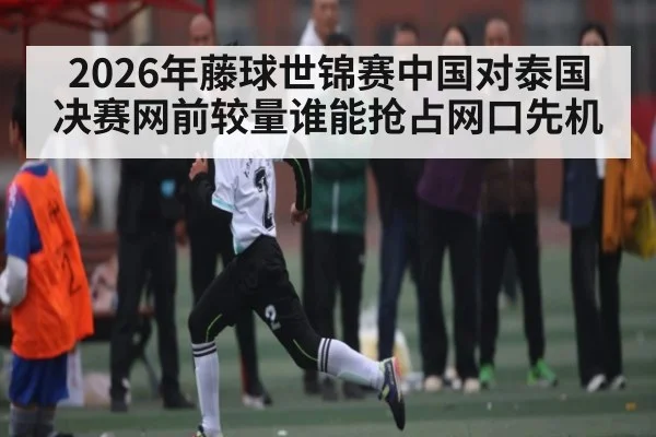 2026年藤球世锦赛中国对泰国决赛网前较量谁能抢占网口先机